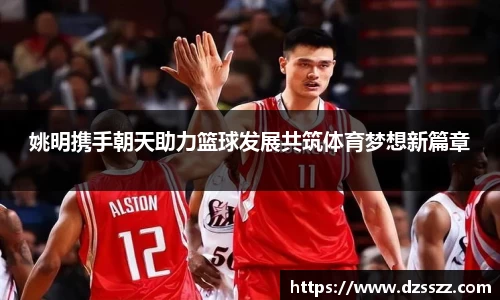 姚明携手朝天助力篮球发展共筑体育梦想新篇章